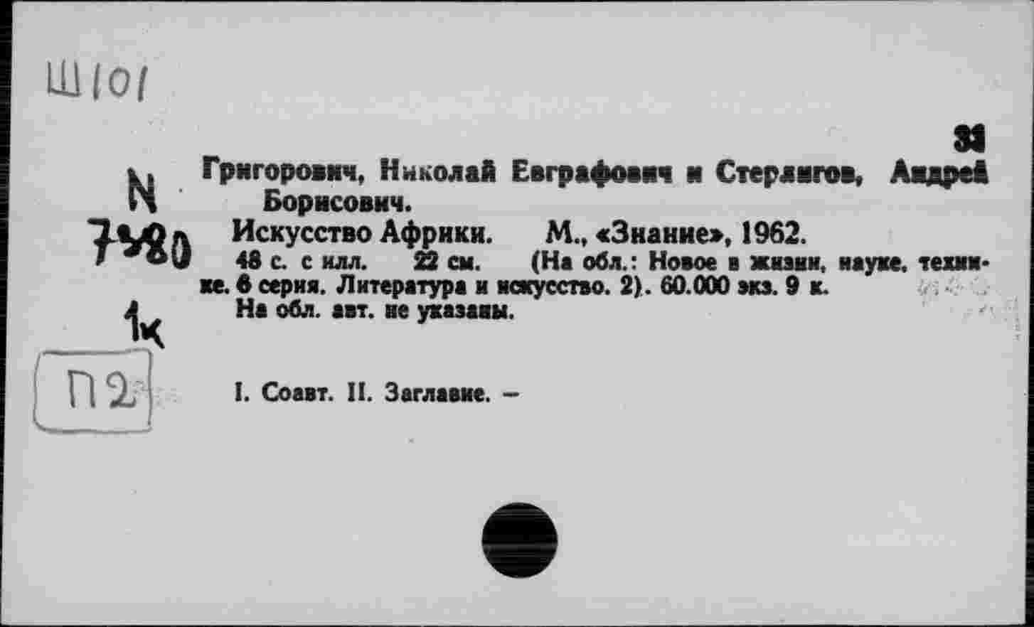 ﻿Шіо/
N Григорович, Николай Евграфович и Стерлигов, Андрей Борисович.
ТМІЛ Искусство Африки. М., «Знание», 1962.
/	48 с. с илл. 22 см. (На обл.: Новое в жизни, науке, теин*
ке. в серия. Литература и искусство. 2). 60.000 зкз. 9 к.
Л На обл. авт. не указаны.
[ пг
І. Соавт. II. Заглавие. -